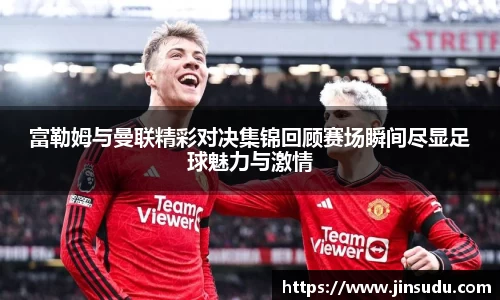 富勒姆与曼联精彩对决集锦回顾赛场瞬间尽显足球魅力与激情